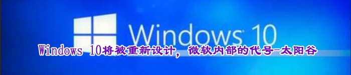 Windows 10将被重新设计，微软内部的代号-太阳谷