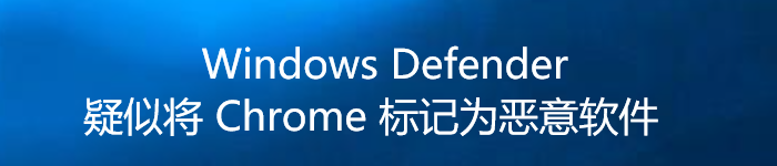 Windows Defender 疑似将 Chrome 标记为恶意软件