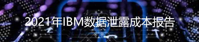 2021年IBM数据泄露成本报告：平均成本破纪录，达到424万美元